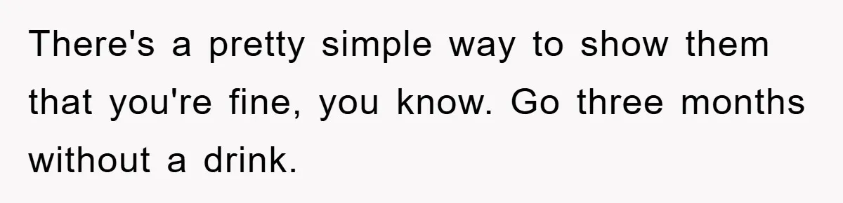 There's a pretty simple way to show them that you're fine, you know. Go three months without a drink.