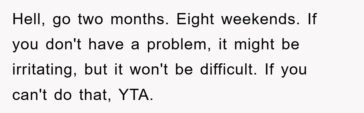Hell, go two months. Eight weekends. If you don't have a problem, it might be irritating, but it won't be difficult. If you can't do that, YTA.