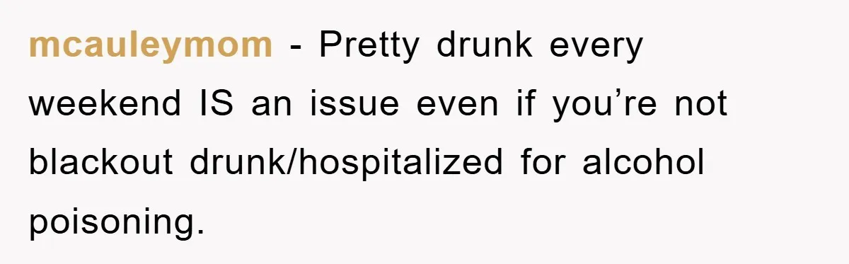 mcauleymom − Pretty drunk every weekend IS an issue even if you’re not blackout drunk/hospitalized for alcohol poisoning.