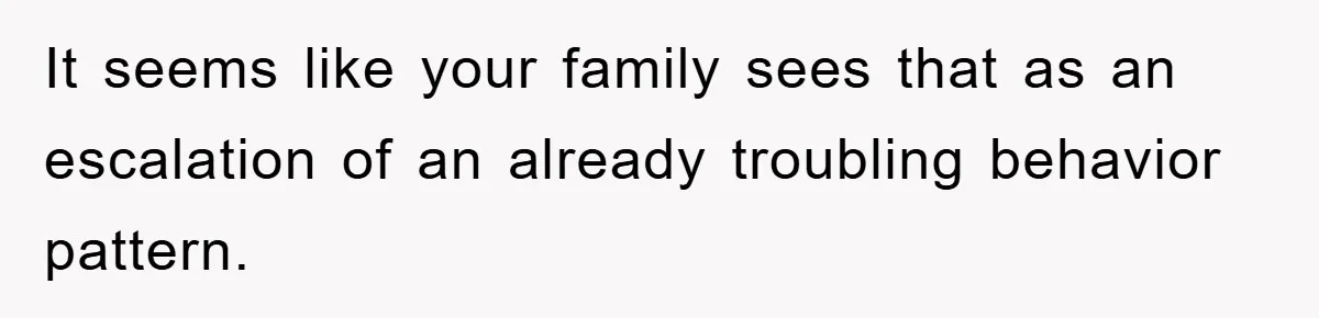 It seems like your family sees that as an escalation of an already troubling behavior pattern.