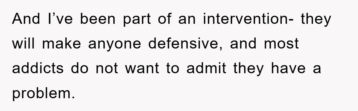 And I’ve been part of an intervention- they will make anyone defensive, and most addicts do not want to admit they have a problem.
