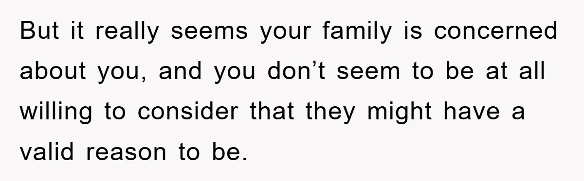 But it really seems your family is concerned about you, and you don’t seem to be at all willing to consider that they might have a valid reason to be.