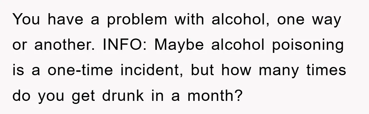 You have a problem with alcohol, one way or another. INFO: Maybe alcohol poisoning is a one-time incident, but how many times do you get drunk in a month?