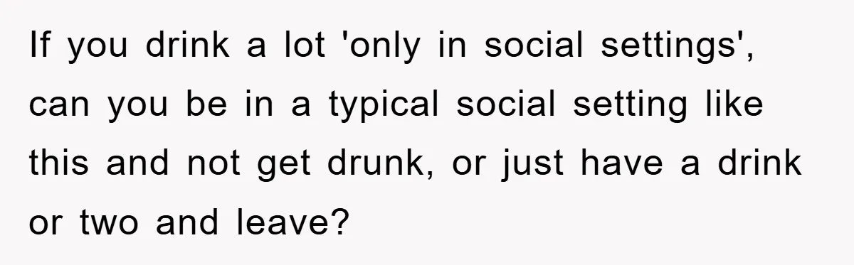 If you drink a lot 'only in social settings', can you be in a typical social setting like this and not get drunk, or just have a drink or two...