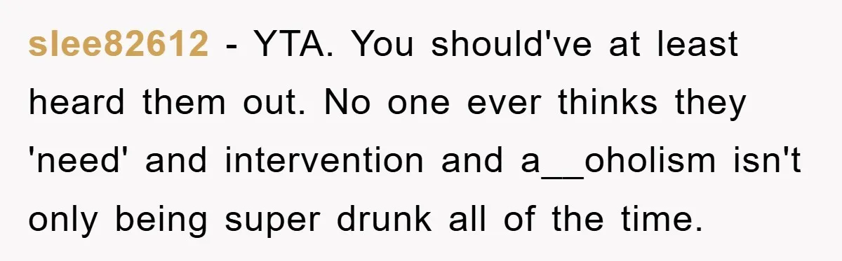 slee82612 − YTA. You should've at least heard them out. No one ever thinks they 'need' and intervention and a__oholism isn't only being super drunk all of the time.