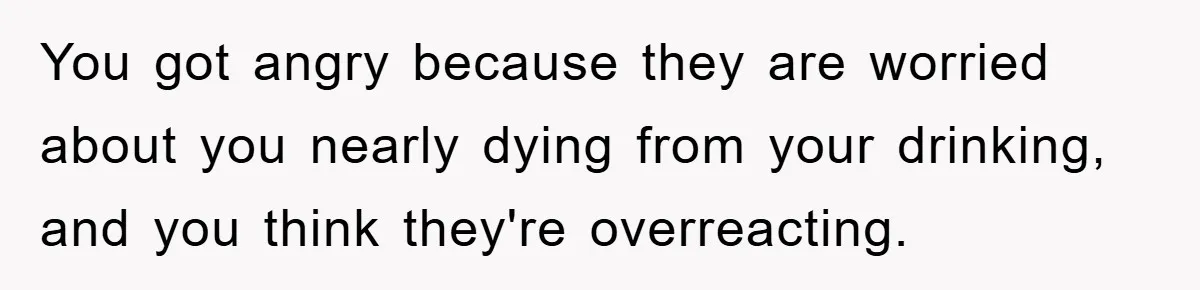 You got angry because they are worried about you nearly dying from your drinking, and you think they're overreacting.