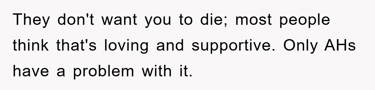 They don't want you to die; most people think that's loving and supportive. Only AHs have a problem with it.