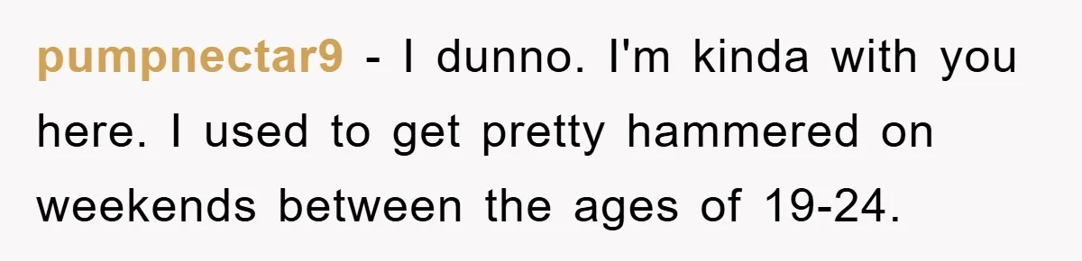 pumpnectar9 − I dunno. I'm kinda with you here. I used to get pretty hammered on weekends between the ages of 19-24.
