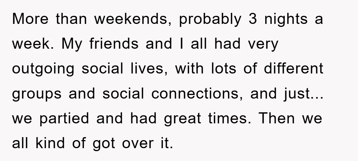 More than weekends, probably 3 nights a week. My friends and I all had very outgoing social lives, with lots of different groups and social connections, and just... we partied...
