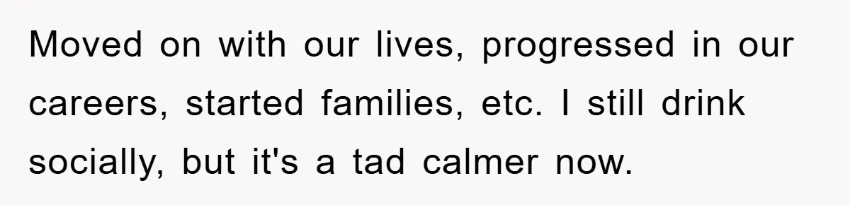 Moved on with our lives, progressed in our careers, started families, etc. I still drink socially, but it's a tad calmer now.