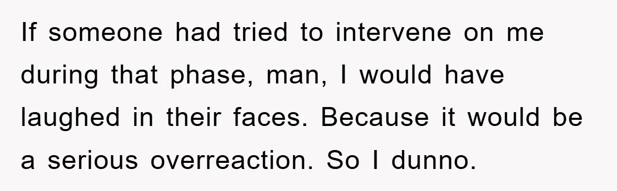 If someone had tried to intervene on me during that phase, man, I would have laughed in their faces. Because it would be a serious overreaction. So I dunno.