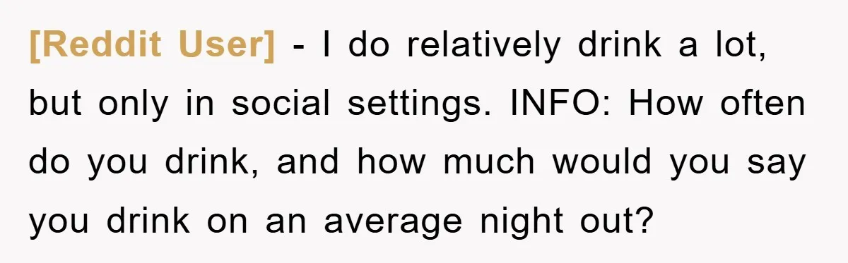 [Reddit User] − I do relatively drink a lot, but only in social settings. INFO: How often do you drink, and how much would you say you drink on an...