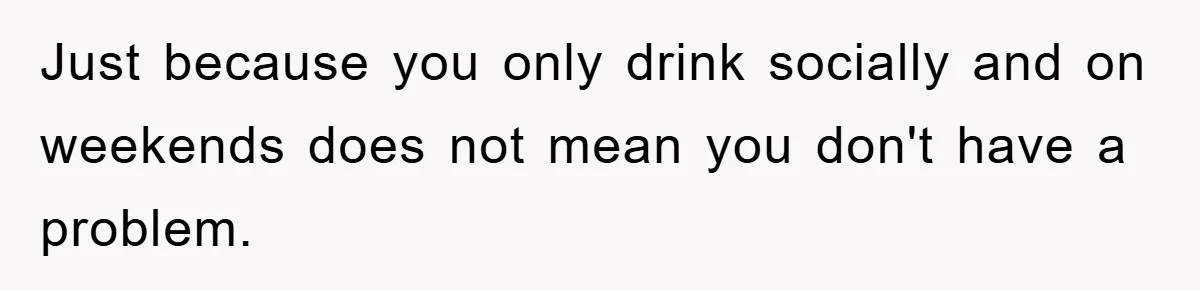 Just because you only drink socially and on weekends does not mean you don't have a problem.