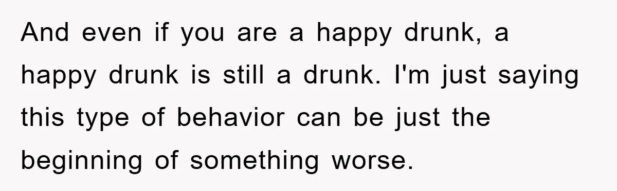 And even if you are a happy drunk, a happy drunk is still a drunk. I'm just saying this type of behavior can be just the beginning of something worse.