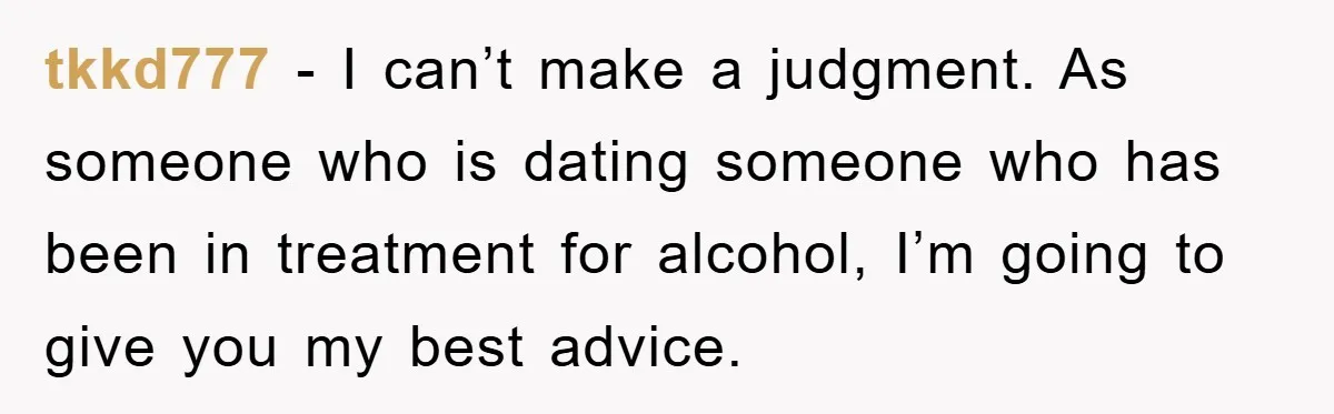 tkkd777 − I can’t make a judgment. As someone who is dating someone who has been in treatment for alcohol, I’m going to give you my best advice.