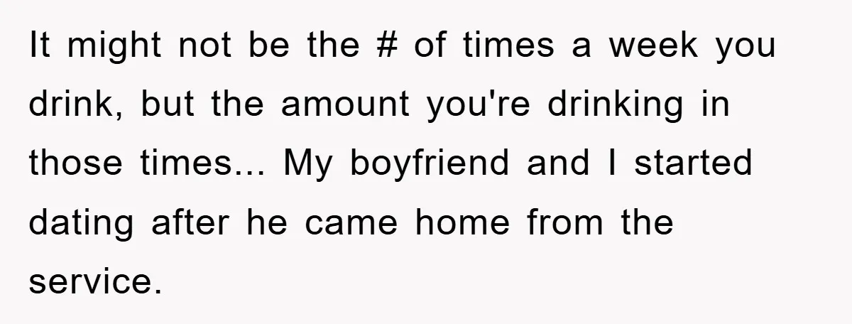 It might not be the # of times a week you drink, but the amount you're drinking in those times... My boyfriend and I started dating after he came home...