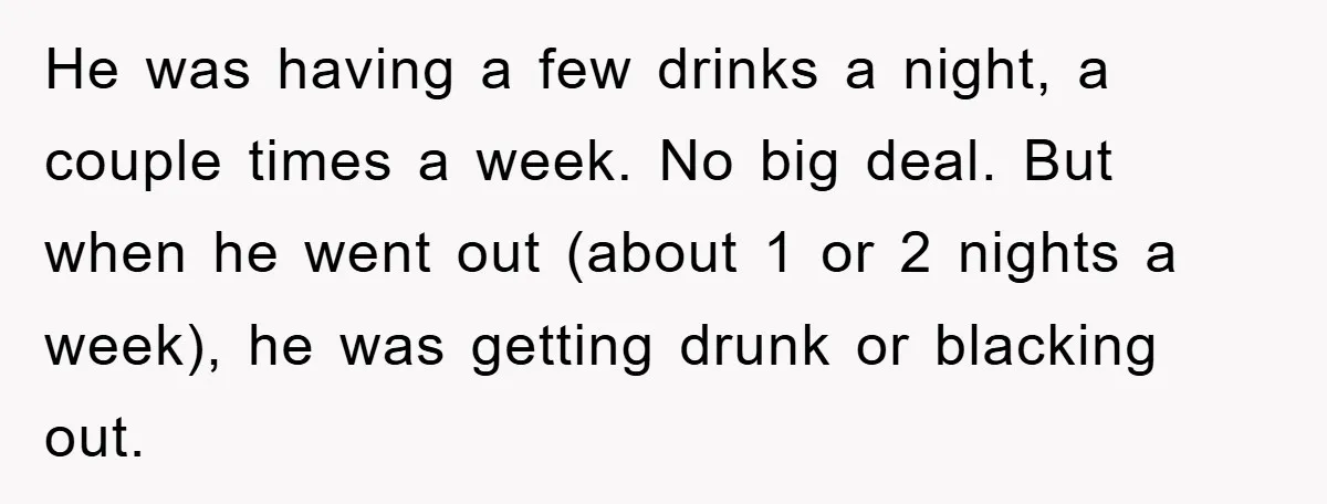 He was having a few drinks a night, a couple times a week. No big deal. But when he went out (about 1 or 2 nights a week), he was...