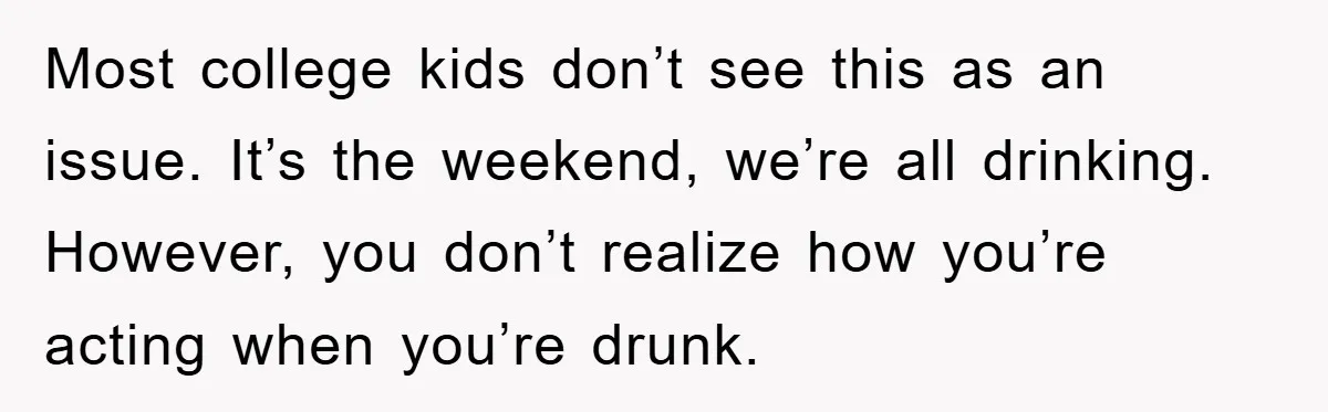 Most college kids don’t see this as an issue. It’s the weekend, we’re all drinking. However, you don’t realize how you’re acting when you’re drunk.