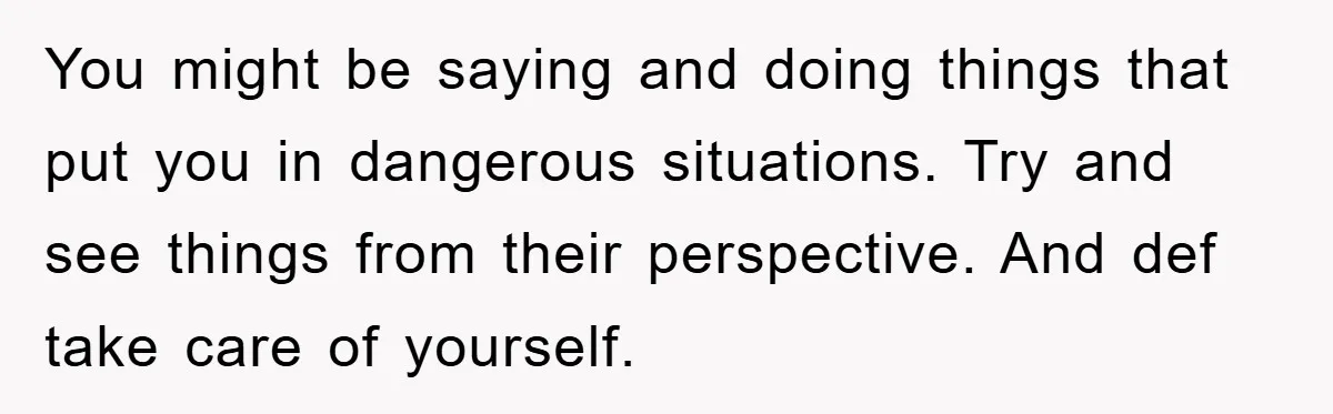 You might be saying and doing things that put you in dangerous situations. Try and see things from their perspective. And def take care of yourself.
