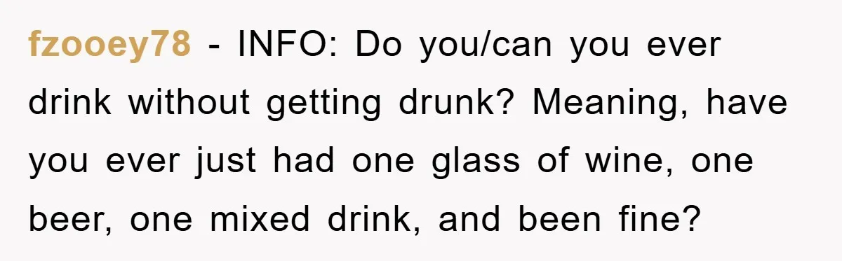 fzooey78 − INFO: Do you/can you ever drink without getting drunk? Meaning, have you ever just had one glass of wine, one beer, one mixed drink, and been fine?