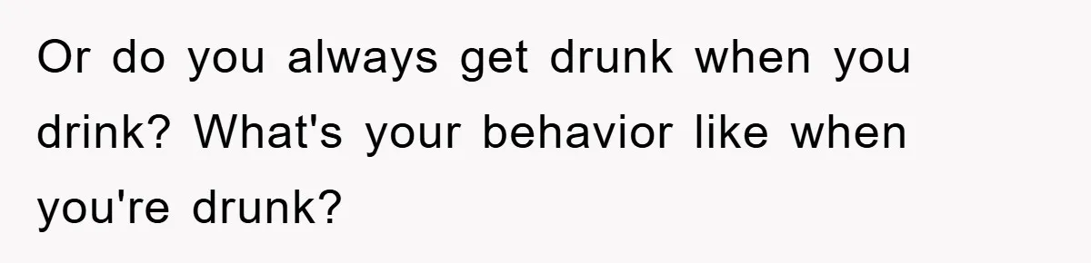 Or do you always get drunk when you drink? What's your behavior like when you're drunk?