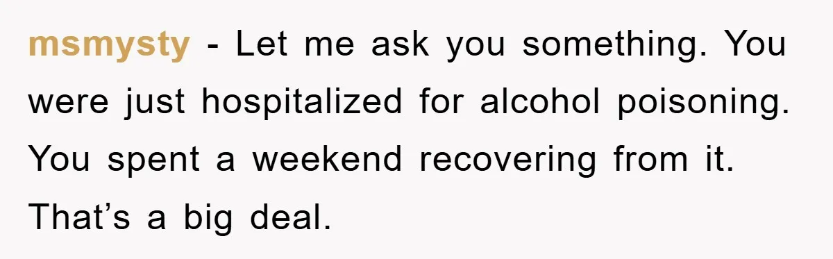 msmysty − Let me ask you something. You were just hospitalized for alcohol poisoning. You spent a weekend recovering from it. That’s a big deal.