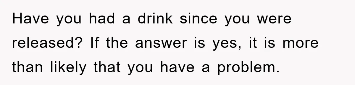 Have you had a drink since you were released? If the answer is yes, it is more than likely that you have a problem.