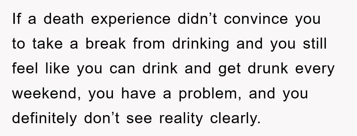If a death experience didn’t convince you to take a break from drinking and you still feel like you can drink and get drunk every weekend, you have a problem,...