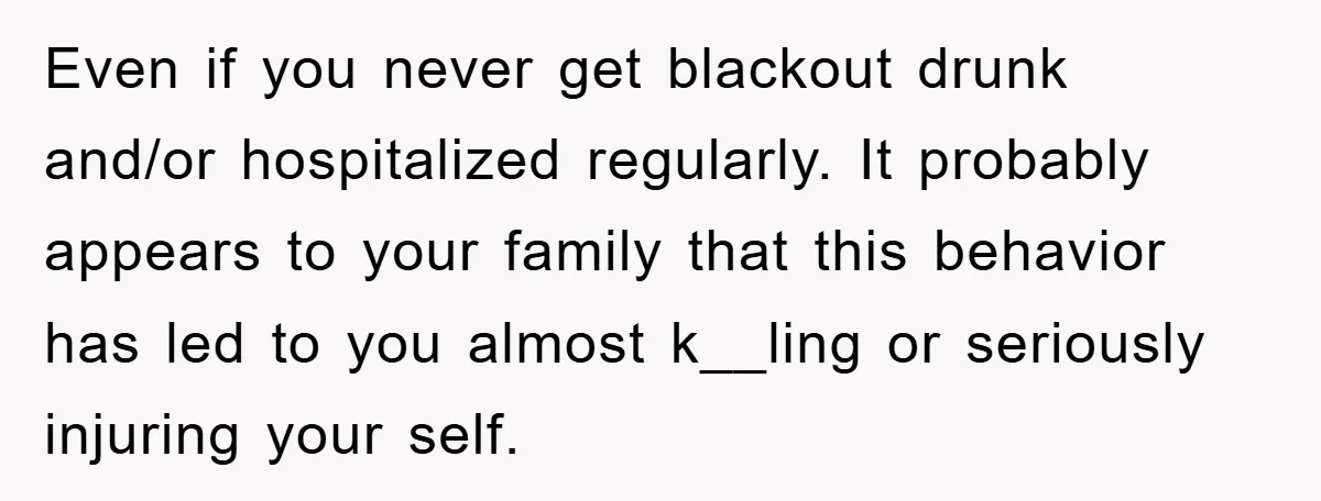 Even if you never get blackout drunk and/or hospitalized regularly. It probably appears to your family that this behavior has led to you almost k__ling or seriously injuring your self.