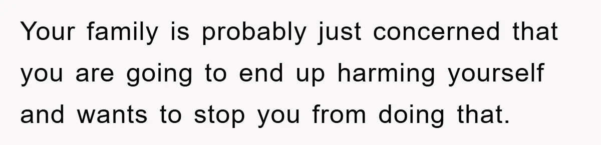 Your family is probably just concerned that you are going to end up harming yourself and wants to stop you from doing that.