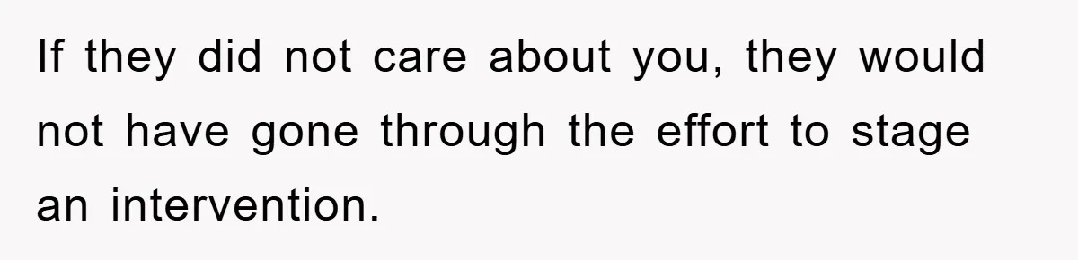 If they did not care about you, they would not have gone through the effort to stage an intervention.