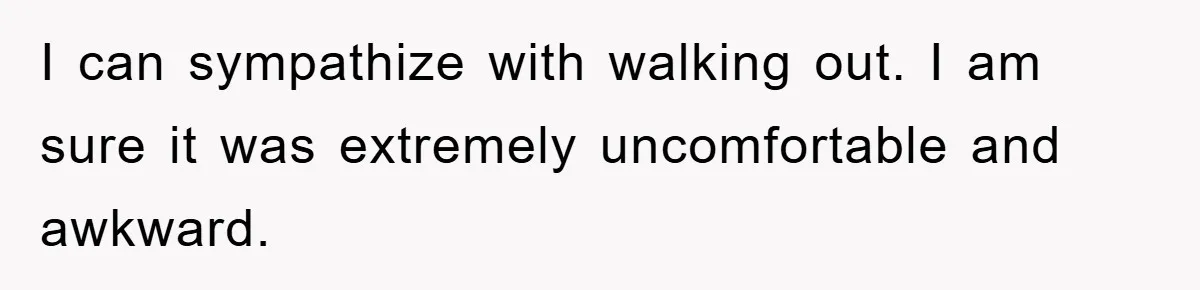 I can sympathize with walking out. I am sure it was extremely uncomfortable and awkward.