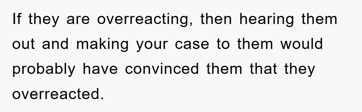 If they are overreacting, then hearing them out and making your case to them would probably have convinced them that they overreacted.