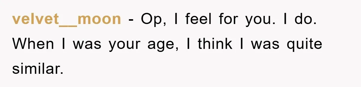 velvet__moon − Op, I feel for you. I do. When I was your age, I think I was quite similar.