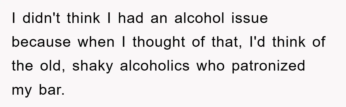 I didn't think I had an alcohol issue because when I thought of that, I'd think of the old, shaky alcoholics who patronized my bar.