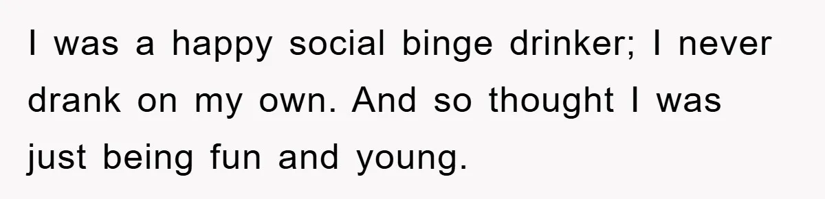 I was a happy social binge drinker; I never drank on my own. And so thought I was just being fun and young.