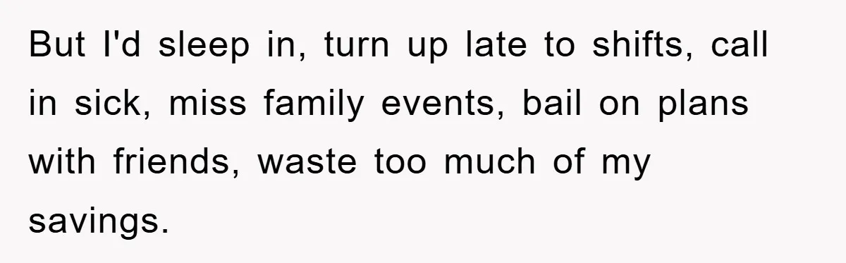 But I'd sleep in, turn up late to shifts, call in sick, miss family events, bail on plans with friends, waste too much of my savings.