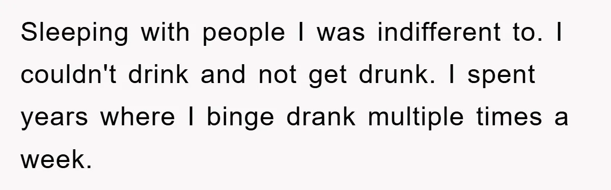 Sleeping with people I was indifferent to. I couldn't drink and not get drunk. I spent years where I binge drank multiple times a week.