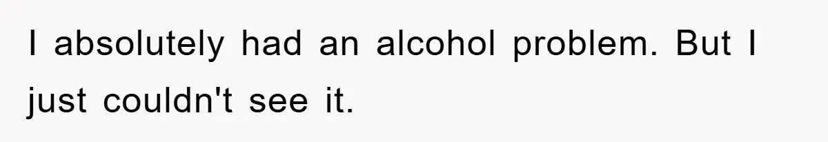 I absolutely had an alcohol problem. But I just couldn't see it.