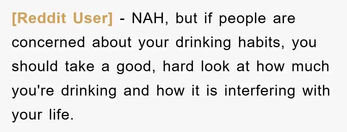 [Reddit User] − NAH, but if people are concerned about your drinking habits, you should take a good, hard look at how much you're drinking and how it is interfering...