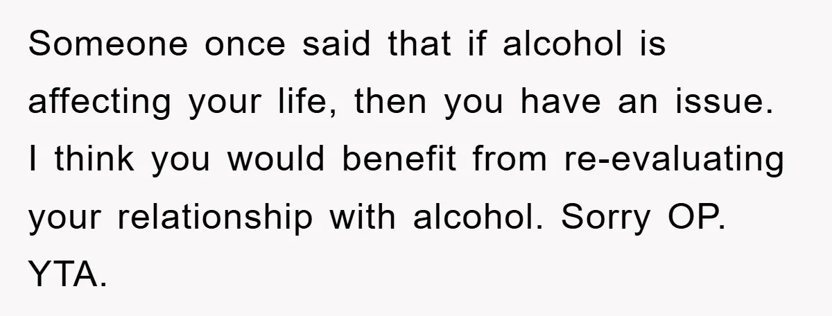 Someone once said that if alcohol is affecting your life, then you have an issue. I think you would benefit from re-evaluating your relationship with alcohol. Sorry OP. YTA.
