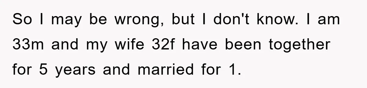 So I may be wrong, but I don't know. I am 33m and my wife 32f have been together for 5 years and married for 1.