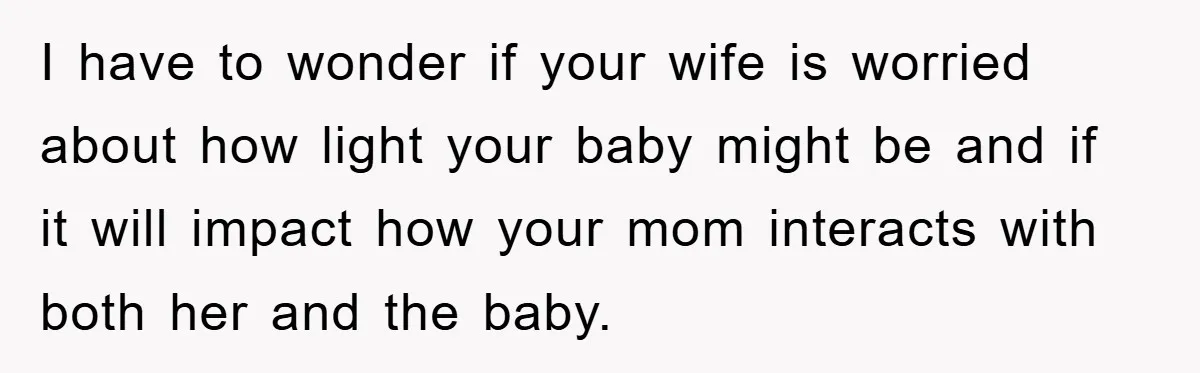 I have to wonder if your wife is worried about how light your baby might be and if it will impact how your mom interacts with both her and the...
