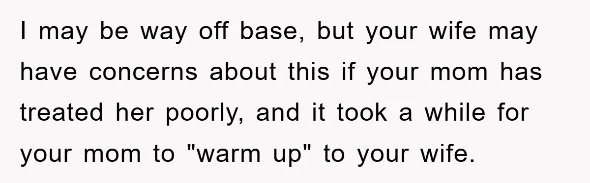 I may be way off base, but your wife may have concerns about this if your mom has treated her poorly, and it took a while for your mom to...