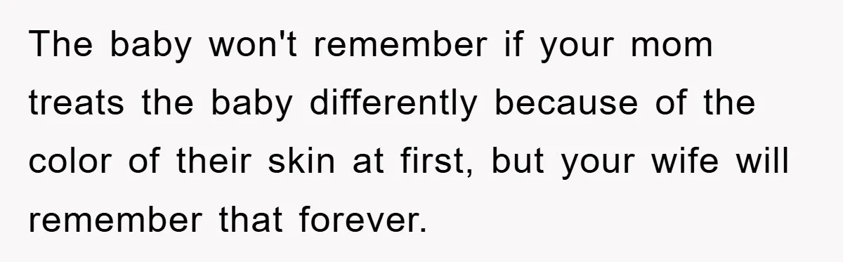 The baby won't remember if your mom treats the baby differently because of the color of their skin at first, but your wife will remember that forever.