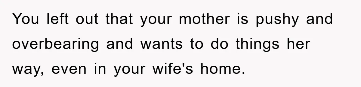 You left out that your mother is pushy and overbearing and wants to do things her way, even in your wife's home.