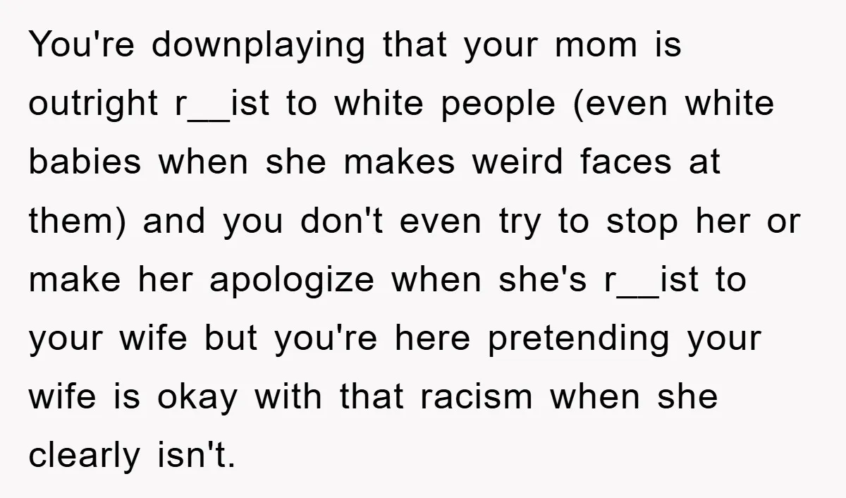 You're downplaying that your mom is outright r__ist to white people (even white babies when she makes weird faces at them) and you don't even try to stop her or...