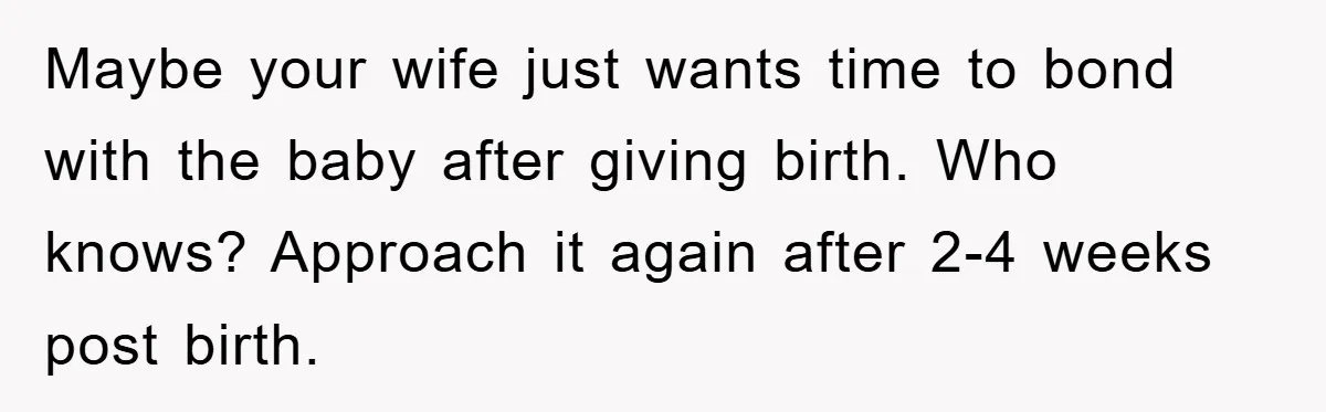 Maybe your wife just wants time to bond with the baby after giving birth. Who knows? Approach it again after 2-4 weeks post birth.