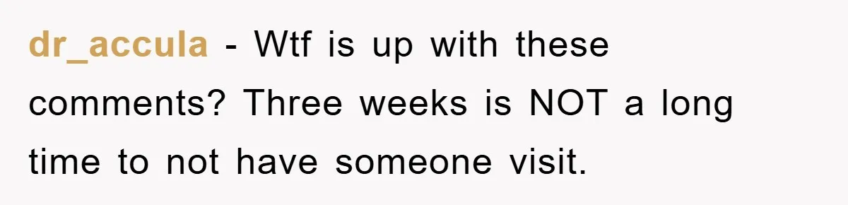 dr_accula − Wtf is up with these comments? Three weeks is NOT a long time to not have someone visit.