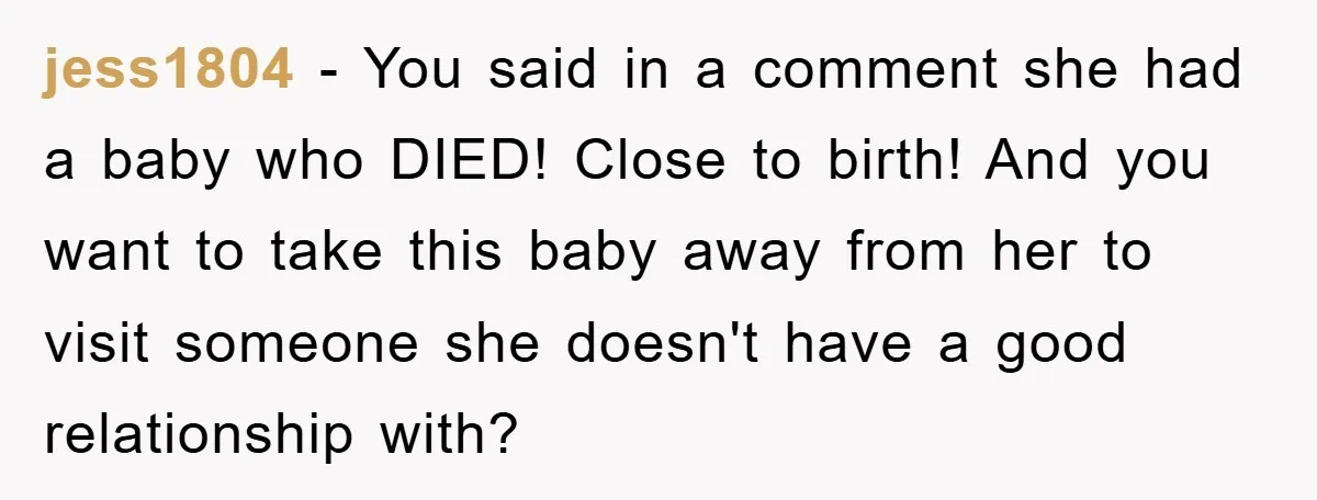 jess1804 − You said in a comment she had a baby who DIED! Close to birth! And you want to take this baby away from her to visit someone she...